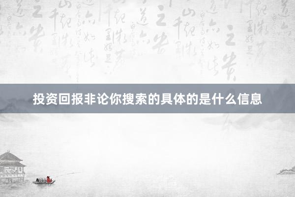 投资回报非论你搜索的具体的是什么信息