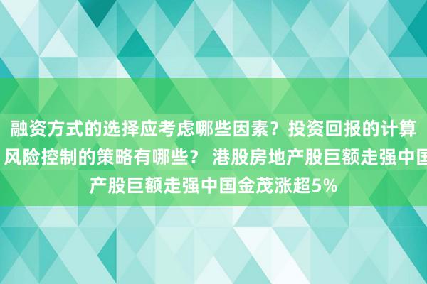 融资方式的选择应考虑哪些因素？投资回报的计算方法是什么？风险控制的策略有哪些？ 港股房地产股巨额走强中国金茂涨超5%