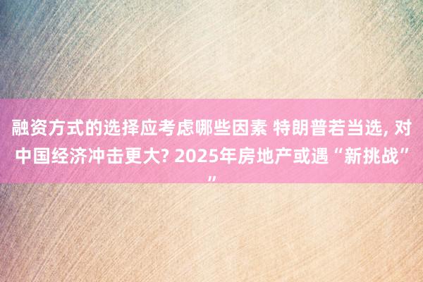 融资方式的选择应考虑哪些因素 特朗普若当选, 对中国经济冲击更大? 2025年房地产或遇“新挑战”