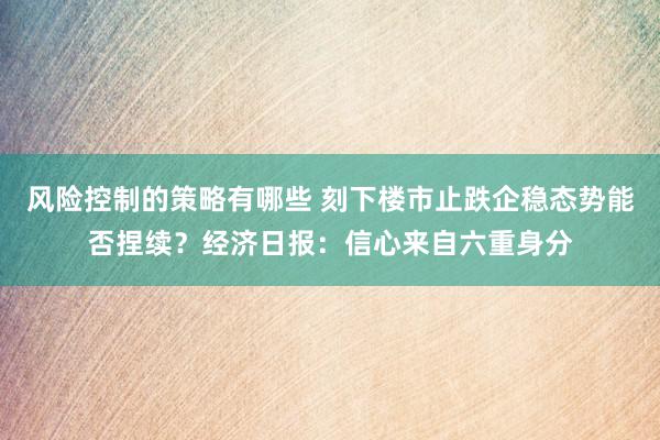 风险控制的策略有哪些 刻下楼市止跌企稳态势能否捏续？经济日报：信心来自六重身分