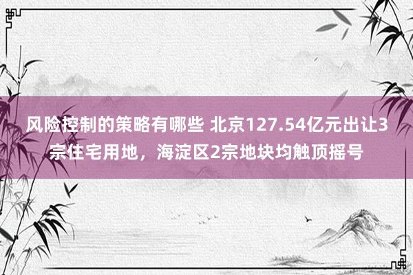 风险控制的策略有哪些 北京127.54亿元出让3宗住宅用地，海淀区2宗地块均触顶摇号