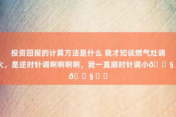 投资回报的计算方法是什么 我才知谈燃气灶调小火，是逆时针调啊啊啊啊，我一直顺时针调小😧 ​​