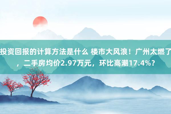 投资回报的计算方法是什么 楼市大风浪！广州太燃了，二手房均价2.97万元，环比高潮17.4%？