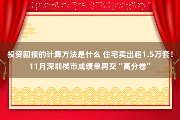 投资回报的计算方法是什么 住宅卖出超1.5万套！11月深圳楼市成绩单再交“高分卷”