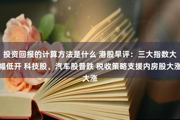 投资回报的计算方法是什么 港股早评：三大指数大幅低开 科技股、汽车股普跌 税收策略支援内房股大涨