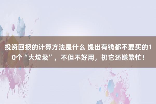 投资回报的计算方法是什么 提出有钱都不要买的10个“大垃圾”，不但不好用，扔它还嫌繁忙！