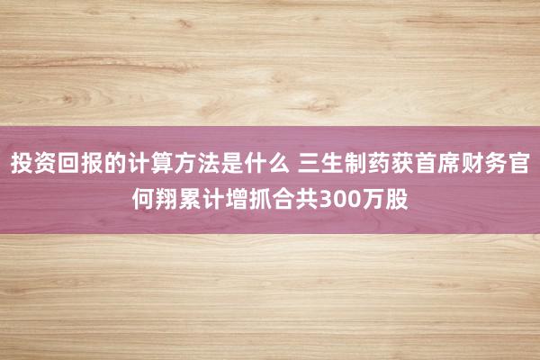 投资回报的计算方法是什么 三生制药获首席财务官何翔累计增抓合共300万股