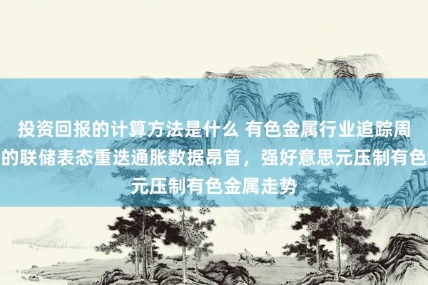 投资回报的计算方法是什么 有色金属行业追踪周报：鹰派的联储表态重迭通胀数据昂首，强好意思元压制有色金属走势