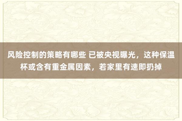 风险控制的策略有哪些 已被央视曝光，这种保温杯或含有重金属因素，若家里有速即扔掉