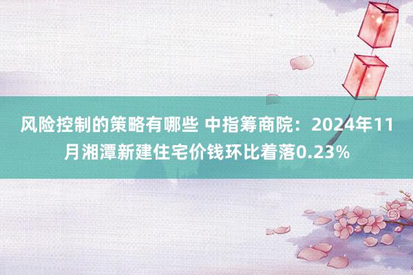 风险控制的策略有哪些 中指筹商院：2024年11月湘潭新建住宅价钱环比着落0.23%