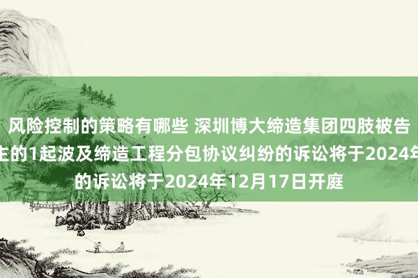 风险控制的策略有哪些 深圳博大缔造集团四肢被告/被上诉东说念主的1起波及缔造工程分包协议纠纷的诉讼将于2024年12月17日开庭