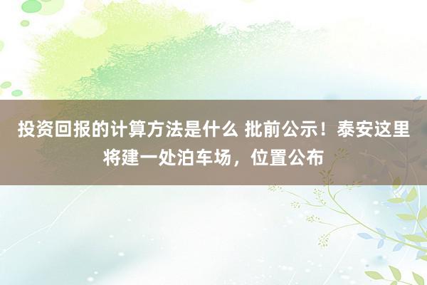 投资回报的计算方法是什么 批前公示！泰安这里将建一处泊车场，位置公布