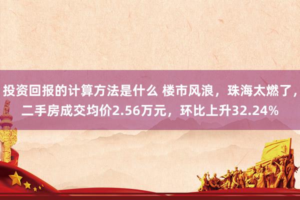 投资回报的计算方法是什么 楼市风浪，珠海太燃了，二手房成交均价2.56万元，环比上升32.24%