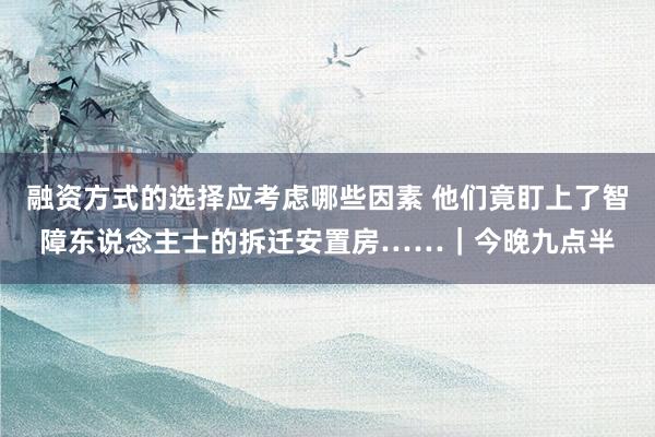 融资方式的选择应考虑哪些因素 他们竟盯上了智障东说念主士的拆迁安置房……｜今晚九点半