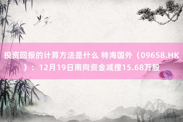 投资回报的计算方法是什么 特海国外（09658.HK）：12月19日南向资金减捏15.68万股