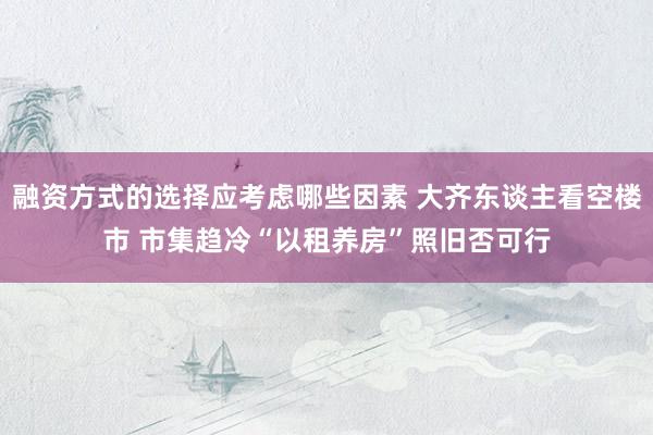 融资方式的选择应考虑哪些因素 大齐东谈主看空楼市 市集趋冷“以租养房”照旧否可行