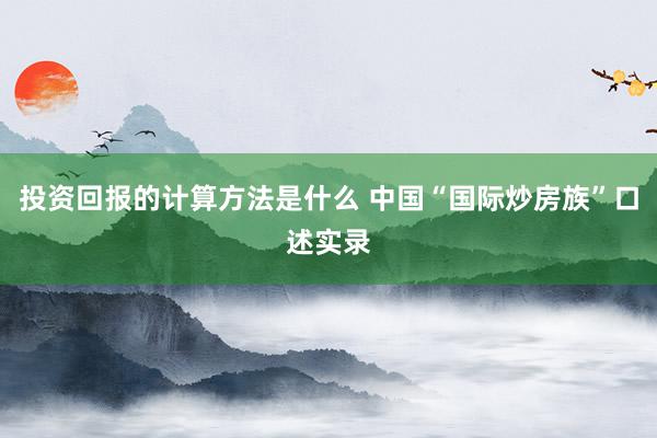 投资回报的计算方法是什么 中国“国际炒房族”口述实录