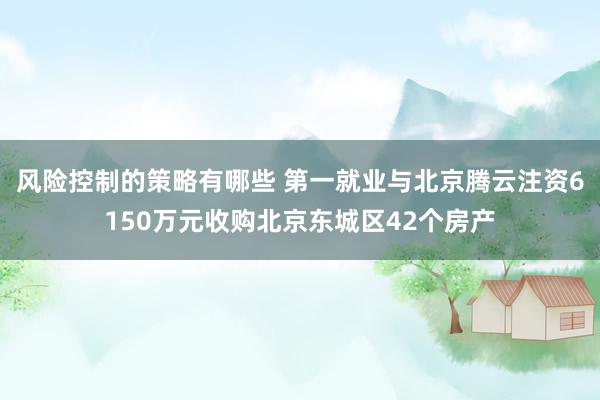 风险控制的策略有哪些 第一就业与北京腾云注资6150万元收购北京东城区42个房产