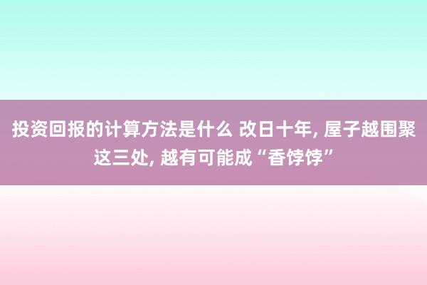 投资回报的计算方法是什么 改日十年, 屋子越围聚这三处, 越有可能成“香饽饽”