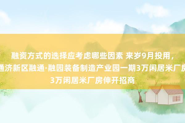 融资方式的选择应考虑哪些因素 来岁9月投用，青岛即墨通济新区融通·融园装备制造产业园一期3万闲居米厂房伸开招商