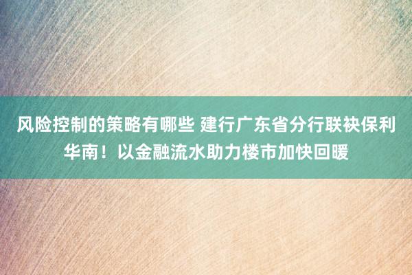 风险控制的策略有哪些 建行广东省分行联袂保利华南！以金融流水助力楼市加快回暖