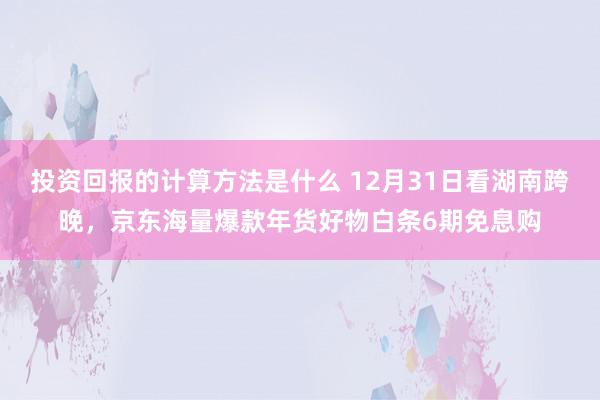 投资回报的计算方法是什么 12月31日看湖南跨晚，京东海量爆