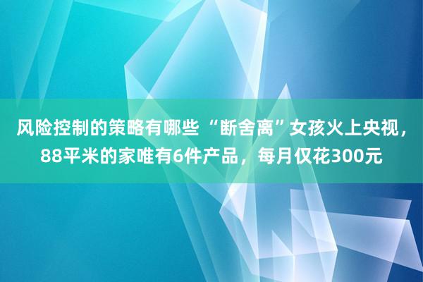 风险控制的策略有哪些 “断舍离”女孩火上央视，88平米的家唯有6件产品，每月仅花300元