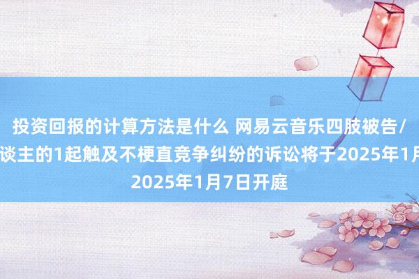 投资回报的计算方法是什么 网易云音乐四肢被告/被上诉东谈主的1起触及不梗直竞争纠纷的诉讼将于2025年1月7日开庭