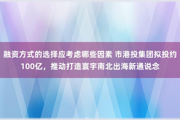 融资方式的选择应考虑哪些因素 市港投集团拟投约100亿，推动打造寰宇南北出海新通说念