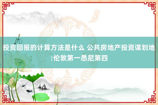 投资回报的计算方法是什么 公共房地产投资谋划地:伦敦第一悉尼第四