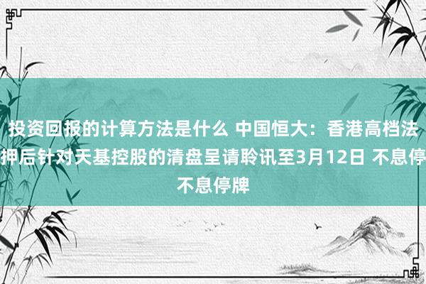 投资回报的计算方法是什么 中国恒大：香港高档法将押后针对天基控股的清盘呈请聆讯至3月12日 不息停牌