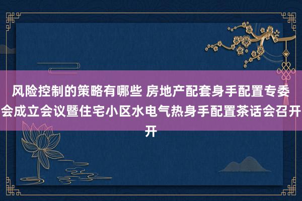 风险控制的策略有哪些 房地产配套身手配置专委会成立会议暨住宅小区水电气热身手配置茶话会召开