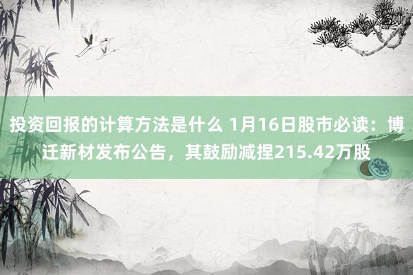 投资回报的计算方法是什么 1月16日股市必读：博迁新材发布公告，其鼓励减捏215.42万股