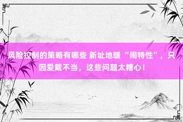 风险控制的策略有哪些 新址地暖 “闹特性”，只因爱戴不当，这些问题太糟心！