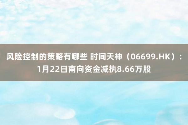 风险控制的策略有哪些 时间天神（06699.HK）：1月22日南向资金减执8.66万股