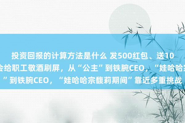 投资回报的计算方法是什么 发500红包、送10套房！宗馥莉娃哈哈年会给职工敬酒刷屏，从“公主”到铁腕CEO，“娃哈哈宗馥莉期间”靠近多重挑战