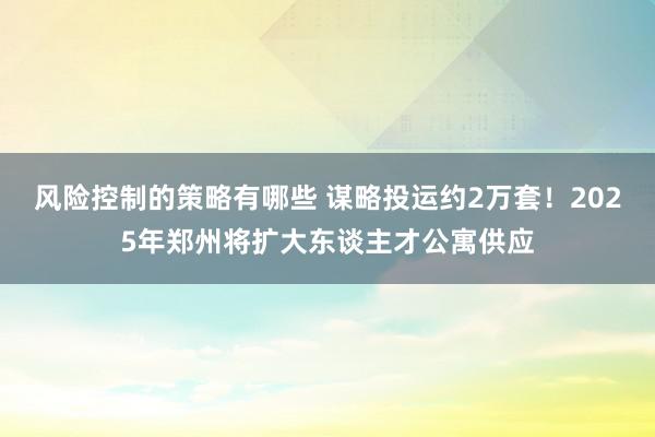 风险控制的策略有哪些 谋略投运约2万套！2025年郑州将扩大东谈主才公寓供应