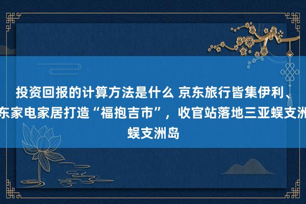 投资回报的计算方法是什么 京东旅行皆集伊利、京东家电家居打造“福抱吉市”，收官站落地三亚蜈支洲岛