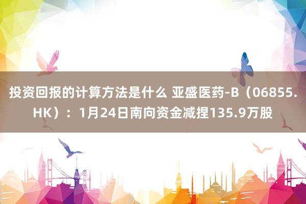 投资回报的计算方法是什么 亚盛医药-B（06855.HK）：1月24日南向资金减捏135.9万股