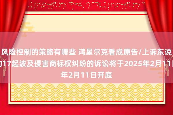 风险控制的策略有哪些 鸿星尔克看成原告/上诉东说念主的17起波及侵害商标权纠纷的诉讼将于2025年2月11日开庭