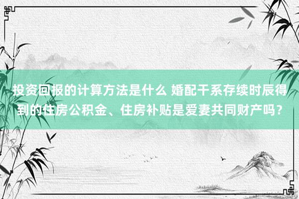 投资回报的计算方法是什么 婚配干系存续时辰得到的住房公积金、住房补贴是爱妻共同财产吗？