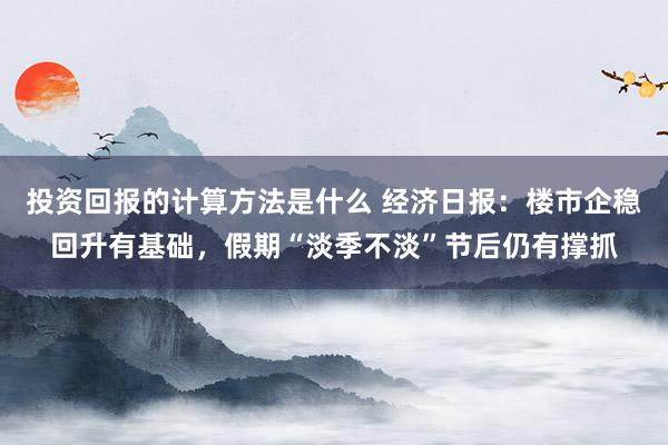 投资回报的计算方法是什么 经济日报：楼市企稳回升有基础，假期“淡季不淡”节后仍有撑抓