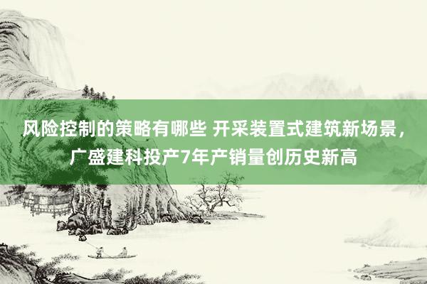 风险控制的策略有哪些 开采装置式建筑新场景，广盛建科投产7年产销量创历史新高