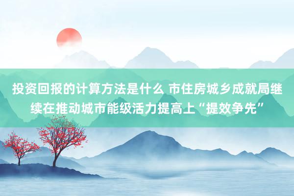 投资回报的计算方法是什么 市住房城乡成就局继续在推动城市能级活力提高上“提效争先”