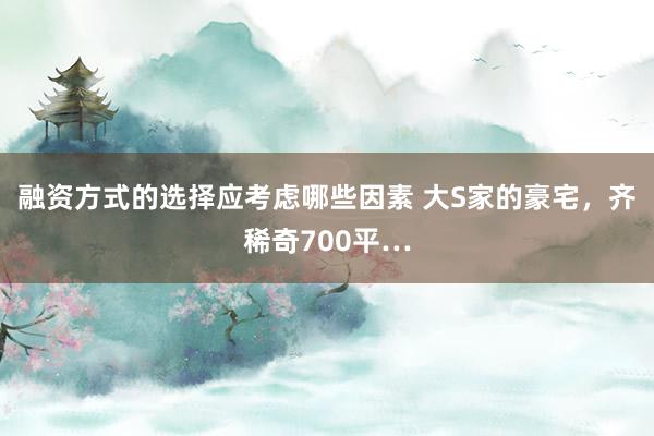 融资方式的选择应考虑哪些因素 大S家的豪宅，齐稀奇700平…