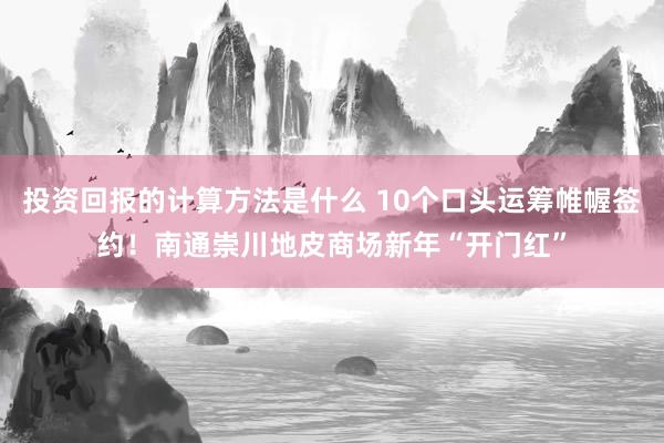 投资回报的计算方法是什么 10个口头运筹帷幄签约！南通崇川地皮商场新年“开门红”