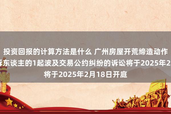 投资回报的计算方法是什么 广州房屋开荒缔造动作被告/被上诉东谈主的1起波及交易公约纠纷的诉讼将于2025年2月18日开庭