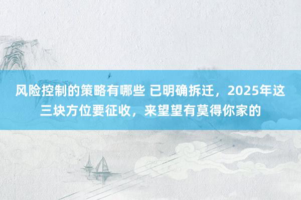 风险控制的策略有哪些 已明确拆迁，2025年这三块方位要征收，来望望有莫得你家的