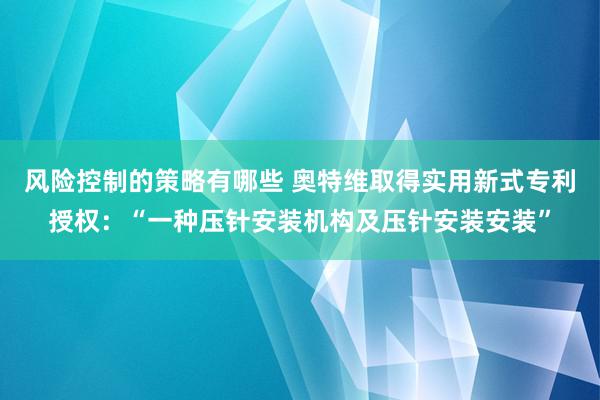 风险控制的策略有哪些 奥特维取得实用新式专利授权：“一种压针安装机构及压针安装安装”