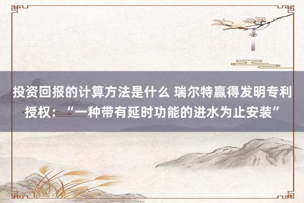 投资回报的计算方法是什么 瑞尔特赢得发明专利授权：“一种带有延时功能的进水为止安装”